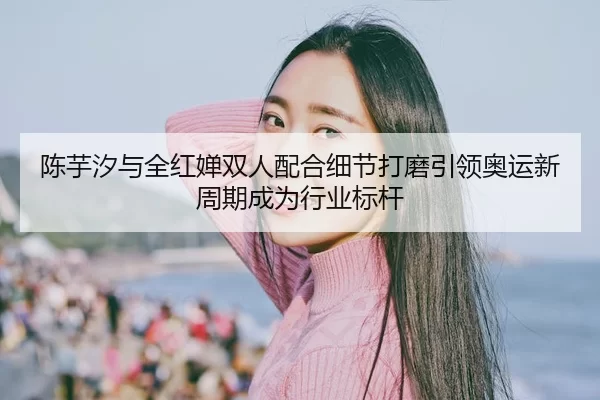 陈芋汐与全红婵双人配合细节打磨引领奥运新周期成为行业标杆