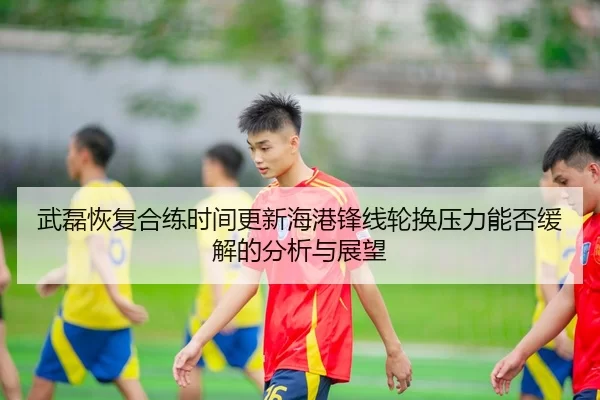 武磊恢复合练时间更新海港锋线轮换压力能否缓解的分析与展望