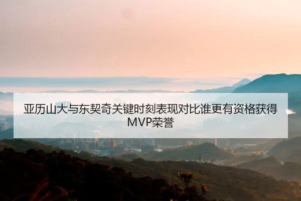 亚历山大与东契奇关键时刻表现对比谁更有资格获得MVP荣誉