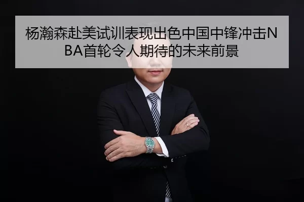 杨瀚森赴美试训表现出色中国中锋冲击NBA首轮令人期待的未来前景