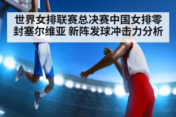 世界女排联赛总决赛中国女排零封塞尔维亚 新阵发球冲击力分析
